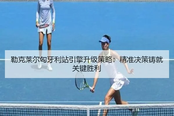 勒克莱尔匈牙利站引擎升级策略：精准决策铸就关键胜利
