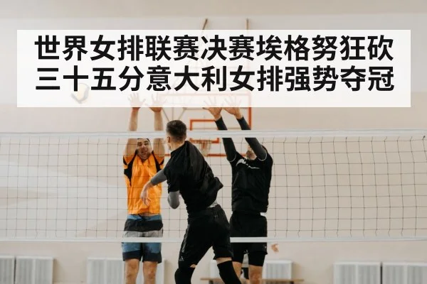 世界女排联赛决赛埃格努狂砍三十五分意大利女排强势夺冠