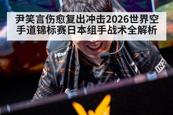 尹笑言伤愈复出冲击2026世界空手道锦标赛日本组手战术全解析
